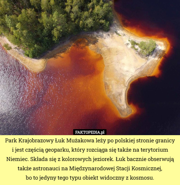 Park Krajobrazowy Łuk Mużakowa leży po polskiej stronie granicy i jest częścią geoparku, który rozciąga się także na terytorium Niemiec. Składa się z kolorowych jeziorek. Łuk bacznie obserwują także astronauci na Międzynarodowej Stacji Kosmicznej,
 bo to jedyny tego typu obiekt widoczny z kosmosu. 